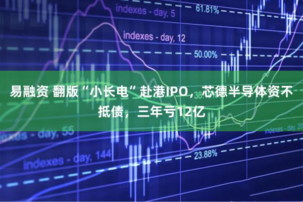 易融资 翻版“小长电”赴港IPO，芯德半导体资不抵债，三年亏12亿