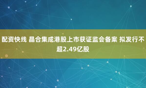 配资快线 晶合集成港股上市获证监会备案 拟发行不超2.49亿股