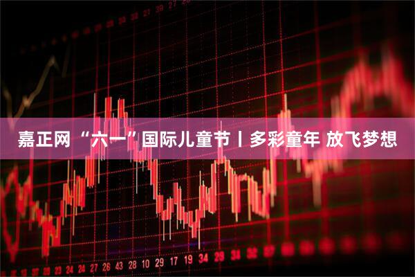 嘉正网 “六一”国际儿童节丨多彩童年 放飞梦想