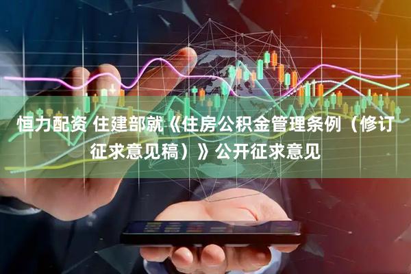 恒力配资 住建部就《住房公积金管理条例（修订征求意见稿）》公开征求意见