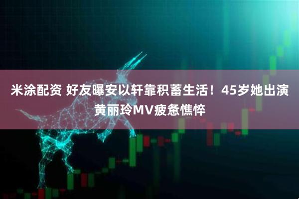 米涂配资 好友曝安以轩靠积蓄生活！45岁她出演黄丽玲MV疲惫憔悴