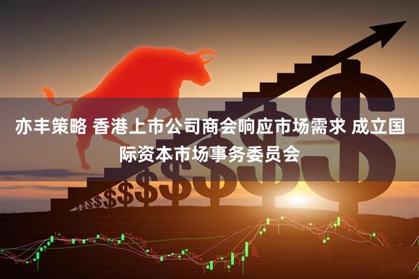 亦丰策略 香港上市公司商会响应市场需求 成立国际资本市场事务委员会