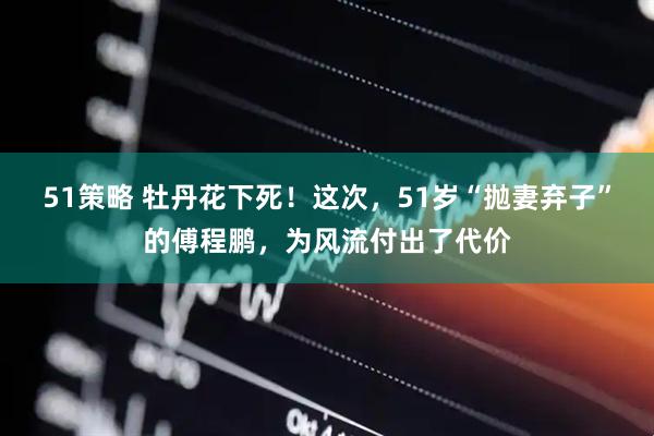 51策略 牡丹花下死！这次，51岁“抛妻弃子”的傅程鹏，为风流付出了代价