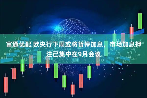 富通优配 欧央行下周或将暂停加息，市场加息押注已集中在9月会议