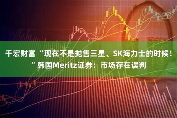 千宏财富 “现在不是抛售三星、SK海力士的时候！”韩国Meritz证券：市场存在误判