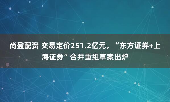 尚盈配资 交易定价251.2亿元，“东方证券+上海证券”合并重组草案出炉