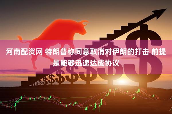河南配资网 特朗普称同意取消对伊朗的打击 前提是能够迅速达成协议