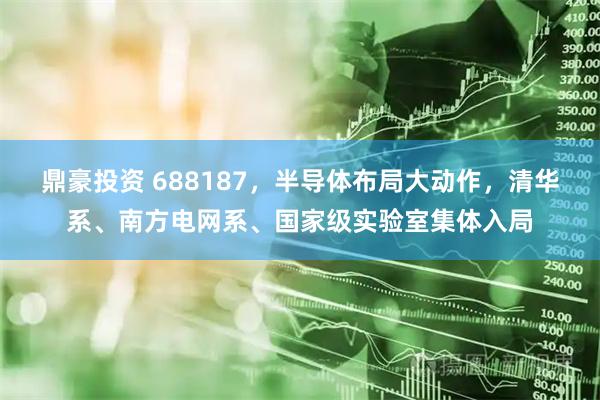 鼎豪投资 688187，半导体布局大动作，清华系、南方电网系、国家级实验室集体入局